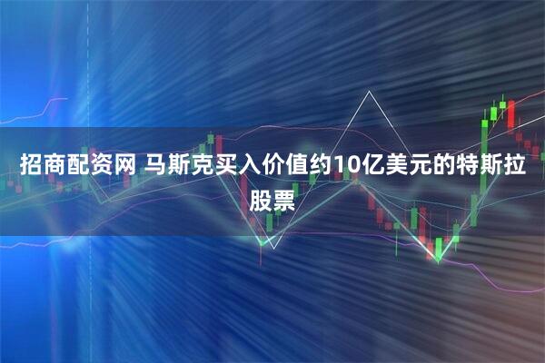 招商配资网 马斯克买入价值约10亿美元的特斯拉股票