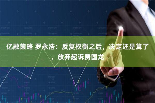 亿融策略 罗永浩：反复权衡之后，决定还是算了，放弃起诉贾国龙