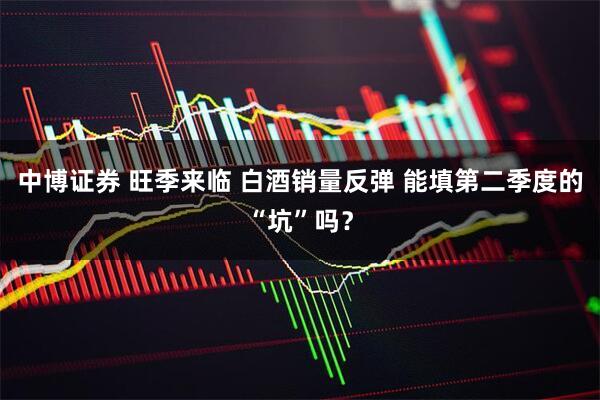 中博证券 旺季来临 白酒销量反弹 能填第二季度的“坑”吗？
