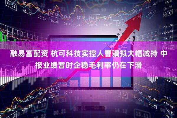 融易富配资 杭可科技实控人曹骥拟大幅减持 中报业绩暂时企稳毛利率仍在下滑