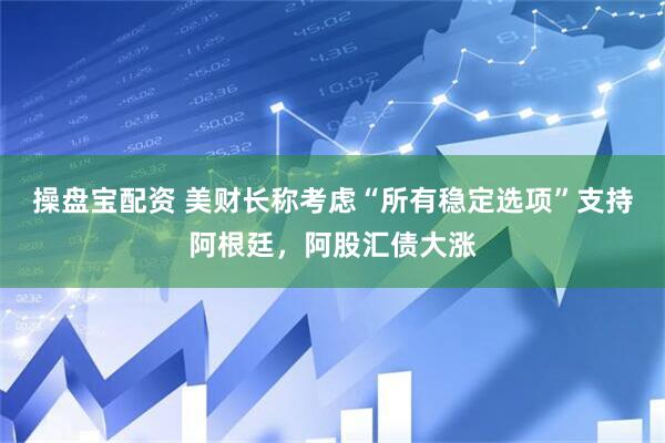 操盘宝配资 美财长称考虑“所有稳定选项”支持阿根廷，阿股汇债大涨