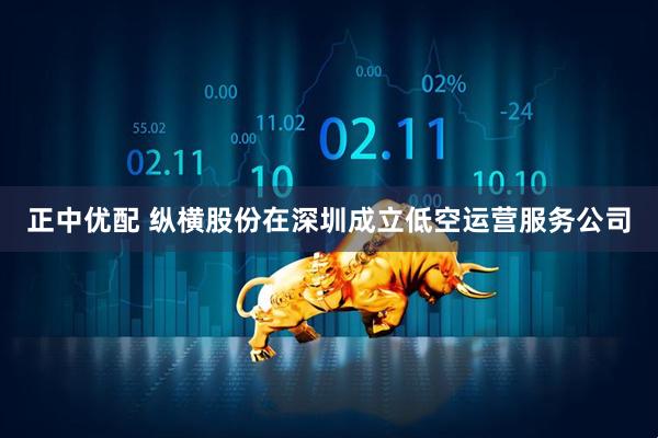 正中优配 纵横股份在深圳成立低空运营服务公司