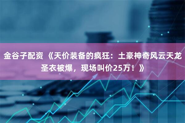 金谷子配资 《天价装备的疯狂：土豪神奇风云天龙圣衣被爆，现场叫价25万！》