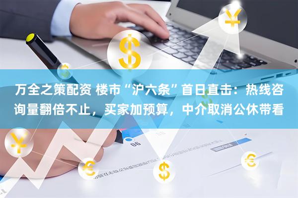 万全之策配资 楼市“沪六条”首日直击：热线咨询量翻倍不止，买家加预算，中介取消公休带看