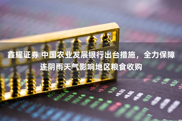 鑫耀证券 中国农业发展银行出台措施，全力保障连阴雨天气影响地区粮食收购