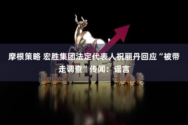 摩根策略 宏胜集团法定代表人祝丽丹回应“被带走调查”传闻：谣言