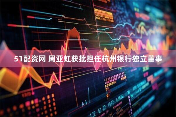 51配资网 周亚虹获批担任杭州银行独立董事