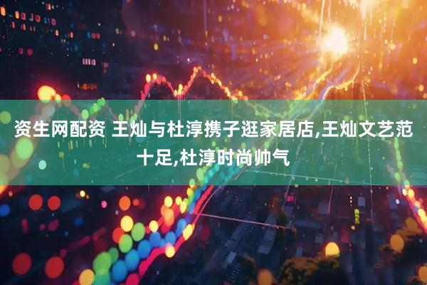 资生网配资 王灿与杜淳携子逛家居店,王灿文艺范十足,杜淳时尚帅气